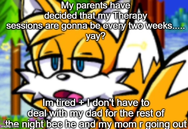 aaaaaaaaaaaaaaaaaaaaaaaaaaaaaaaaaaaaaaaaa shit post ig | My parents have decided that my Therapy sessions are gonna be every two weeks.....
yay? Im tired + I don't have to deal with my dad for the rest of the night bec he and my mom r going out | image tagged in lazy tails | made w/ Imgflip meme maker