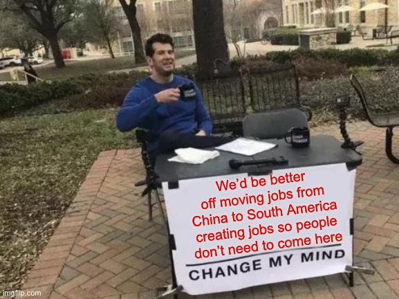 Change My Mind Meme | We’d be better off moving jobs from China to South America creating jobs so people don’t need to come here | image tagged in memes,change my mind | made w/ Imgflip meme maker