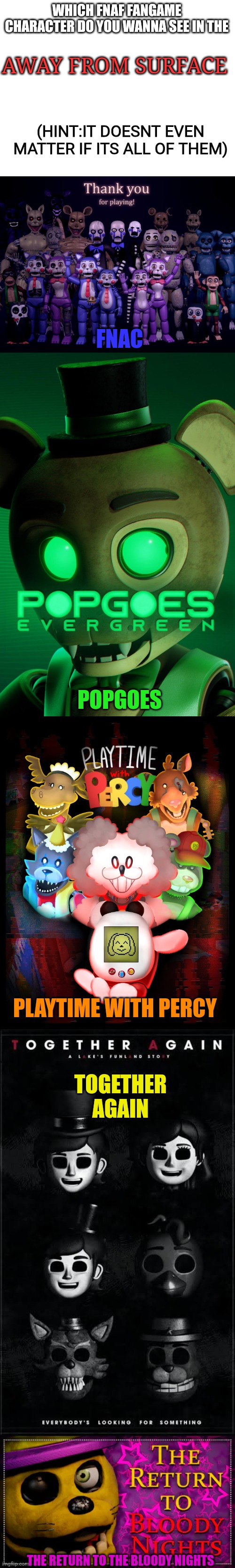 away from surface invites new friends | WHICH FNAF FANGAME CHARACTER DO YOU WANNA SEE IN THE; AWAY FROM SURFACE; (HINT:IT DOESNT EVEN MATTER IF ITS ALL OF THEM); FNAC; POPGOES; TOGETHER AGAIN; PLAYTIME WITH PERCY; THE RETURN TO THE BLOODY NIGHTS | image tagged in fnaf,fnaf fangame,away from surface | made w/ Imgflip meme maker