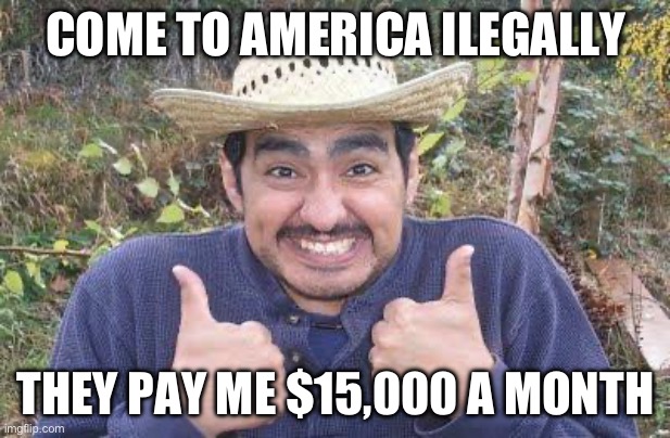 Mexican is pleased | COME TO AMERICA ILLEGALLY THEY PAY ME $15,000 A MONTH | image tagged in mexican is pleased | made w/ Imgflip meme maker