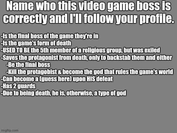 Big hint: 6-letter name | Name who this video game boss is correctly and I'll follow your profile. -Is the final boss of the game they're in
-Is the game's form of death
-USED TO BE the 5th member of a religious group, but was exiled
-Saves the protagonist from death, only to backstab them and either
     -Be the final boss
     -Kill the protagobist & become the god that rules the game's world
-Can become a (guess here) upon HIS defeat
-Has 2 guards
-Due to being death, he is, otherwise, a type of god | image tagged in guess who,death | made w/ Imgflip meme maker
