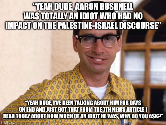They say that his sacrifice did nothing, but it caused them to continue talking about it for days on end | “YEAH DUDE, AARON BUSHNELL WAS TOTALLY AN IDIOT WHO HAD NO IMPACT ON THE PALESTINE-ISRAEL DISCOURSE”; “YEAH DUDE, I’VE BEEN TALKING ABOUT HIM FOR DAYS ON END AND JUST GOT THAT FROM THE 7TH NEWS ARTICLE I READ TODAY ABOUT HOW MUCH OF AN IDIOT HE WAS, WHY DO YOU ASK?” | image tagged in nerds | made w/ Imgflip meme maker