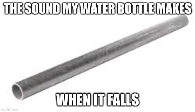 Metal pipe falling image | THE SOUND MY WATER BOTTLE MAKES; WHEN IT FALLS | image tagged in metal pipe falling image | made w/ Imgflip meme maker