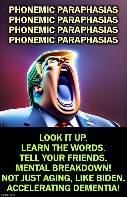 Trump confused Obama for Biden again. He's not well. | PHONEMIC PARAPHASIAS
PHONEMIC PARAPHASIAS
PHONEMIC PARAPHASIAS
PHONEMIC PARAPHASIAS; LOOK IT UP.
LEARN THE WORDS.
TELL YOUR FRIENDS.
MENTAL BREAKDOWN!
NOT JUST AGING, LIKE BIDEN.
ACCELERATING DEMENTIA! | image tagged in phonemic paraphasias,trump,mental breakdown,mental illness,crazy,senile | made w/ Imgflip meme maker