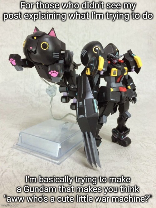 Or in other words, a Gundam that transforms into a cat. I need that bear kit from my other post to make the cat head | For those who didn't see my post explaining what I'm trying to do; I'm basically trying to make a Gundam that makes you think "aww who's a cute little war machine?" | made w/ Imgflip meme maker