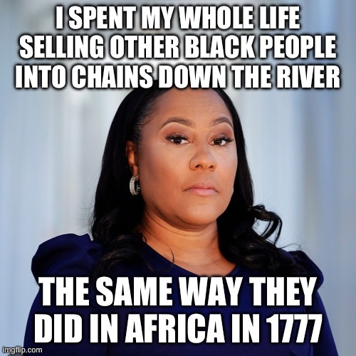 Fani Willis | I SPENT MY WHOLE LIFE SELLING OTHER BLACK PEOPLE INTO CHAINS DOWN THE RIVER; THE SAME WAY THEY DID IN AFRICA IN 1777 | image tagged in fani willis,liberal hypocrisy,police state,government corruption,blm,new normal | made w/ Imgflip meme maker