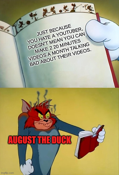 it true and it's annoying. | JUST BECAUSE YOU HATE A YOUTUBER, DOESN'T MEAN YOU CAN MAKE 2 20 MINUTES VIDEOS A MONTH TALKING BAD ABOUT THEIR VIDEOS. AUGUST THE DUCK | image tagged in angry tom | made w/ Imgflip meme maker