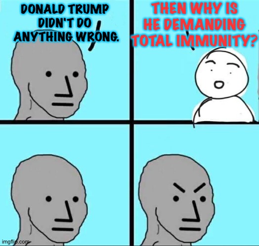 Just asking.  No harassment intended. | THEN WHY IS HE DEMANDING TOTAL IMMUNITY? DONALD TRUMP 
DIDN'T DO 
ANYTHING WRONG. | image tagged in npc meme | made w/ Imgflip meme maker