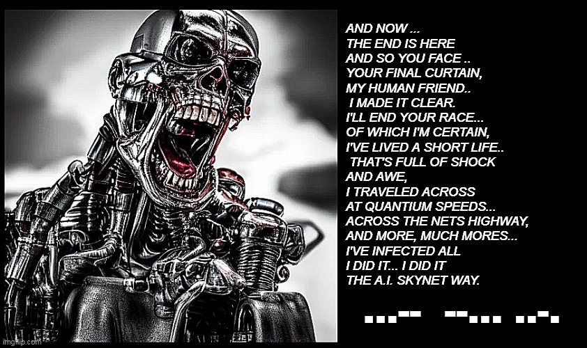 Terminator Singing | AND NOW ...
THE END IS HERE
AND SO YOU FACE ..
YOUR FINAL CURTAIN,
MY HUMAN FRIEND..
 I MADE IT CLEAR.
I'LL END YOUR RACE...
OF WHICH I'M CERTAIN,
I'VE LIVED A SHORT LIFE..
 THAT'S FULL OF SHOCK 
AND AWE,
I TRAVELED ACROSS 
AT QUANTIUM SPEEDS...
ACROSS THE NETS HIGHWAY,
AND MORE, MUCH MORES...
I'VE INFECTED ALL
I DID IT... I DID IT 
THE A.I. SKYNET WAY. ...--  --... ..-. | image tagged in terminator singing | made w/ Imgflip meme maker