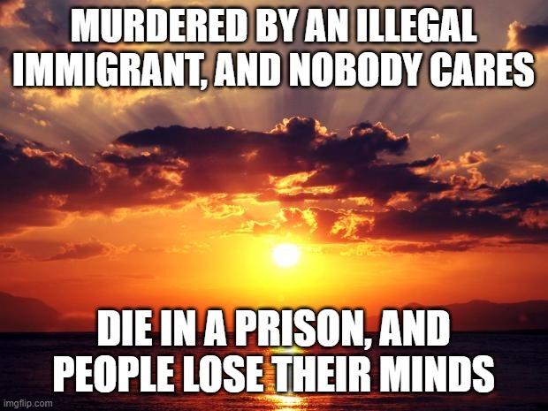 Sunset | MURDERED BY AN ILLEGAL IMMIGRANT, AND NOBODY CARES; DIE IN A PRISON, AND PEOPLE LOSE THEIR MINDS | image tagged in sunset | made w/ Imgflip meme maker