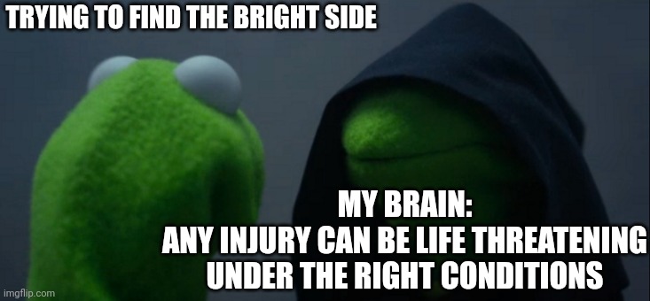 Evil Kermit | TRYING TO FIND THE BRIGHT SIDE; MY BRAIN:
ANY INJURY CAN BE LIFE THREATENING UNDER THE RIGHT CONDITIONS | image tagged in memes,evil kermit | made w/ Imgflip meme maker