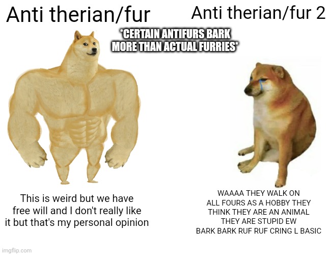 Okay who lost their dog? And honestly, Do you think I care about ur opinion? Nope so I'm gonna continue | Anti therian/fur; Anti therian/fur 2; *CERTAIN ANTIFURS BARK MORE THAN ACTUAL FURRIES*; WAAAA THEY WALK ON ALL FOURS AS A HOBBY THEY THINK THEY ARE AN ANIMAL THEY ARE STUPID EW BARK BARK RUF RUF CRING L BASIC; This is weird but we have free will and I don't really like it but that's my personal opinion | image tagged in memes,buff doge vs cheems | made w/ Imgflip meme maker