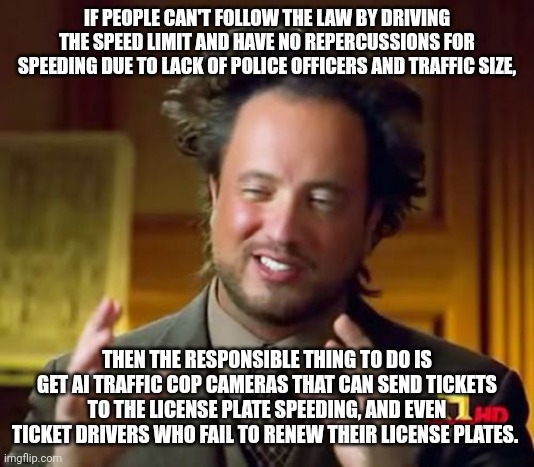 Ancient Aliens | IF PEOPLE CAN'T FOLLOW THE LAW BY DRIVING THE SPEED LIMIT AND HAVE NO REPERCUSSIONS FOR SPEEDING DUE TO LACK OF POLICE OFFICERS AND TRAFFIC SIZE, THEN THE RESPONSIBLE THING TO DO IS GET AI TRAFFIC COP CAMERAS THAT CAN SEND TICKETS TO THE LICENSE PLATE SPEEDING, AND EVEN TICKET DRIVERS WHO FAIL TO RENEW THEIR LICENSE PLATES. | image tagged in memes,ancient aliens | made w/ Imgflip meme maker