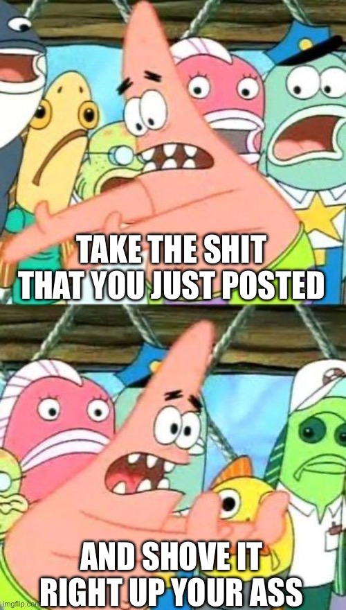Put It Somewhere Else Patrick | TAKE THE SHIT THAT YOU JUST POSTED; AND SHOVE IT RIGHT UP YOUR ASS | image tagged in memes,put it somewhere else patrick | made w/ Imgflip meme maker