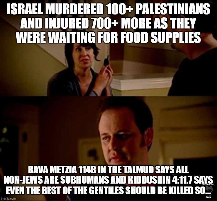 Silly Westoids, Once IsraHELL is Done Butchering PA Women and Children, YOU'RE NEXT Just Like the Lavon Affair & USS Liberty | ISRAEL MURDERED 100+ PALESTINIANS
AND INJURED 700+ MORE AS THEY
WERE WAITING FOR FOOD SUPPLIES; BAVA METZIA 114B IN THE TALMUD SAYS ALL NON-JEWS ARE SUBHUMANS AND KIDDUSHIN 4:11.7 SAYS EVEN THE BEST OF THE GENTILES SHOULD BE KILLED SO... | image tagged in well he's a guy so,israel,palestine,the civilized west,terrorism,genocide | made w/ Imgflip meme maker