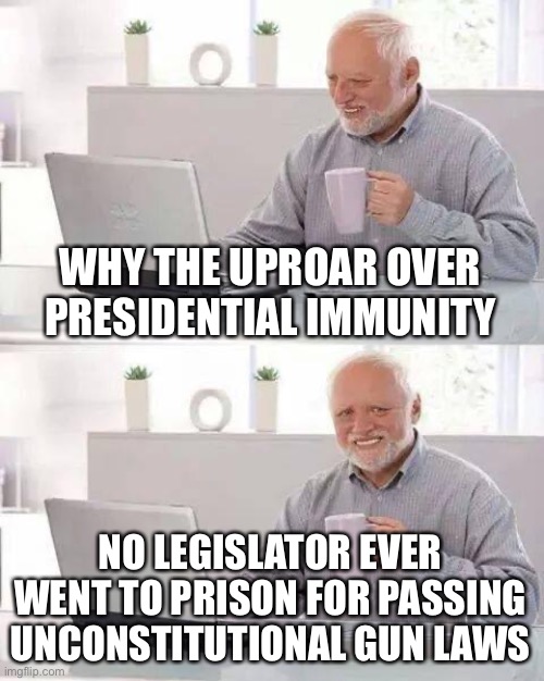 Maybe there should be consequences. | WHY THE UPROAR OVER PRESIDENTIAL IMMUNITY; NO LEGISLATOR EVER WENT TO PRISON FOR PASSING UNCONSTITUTIONAL GUN LAWS | image tagged in hide the pain harold,presidential immunity,unconstitutional laws,legislators,consequences | made w/ Imgflip meme maker
