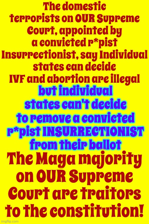 Trump, McConnell And Maga Unconstitutionally Placed Corrupt Justices On Our Supreme Court | The domestic terrorists on OUR Supreme Court, appointed by a convicted r*pist Insurrectionist, say Individual states can decide IVF and abortion are illegal; but individual states can't decide to remove a convicted r*pist INSURRECTIONIST from their ballot; The Maga majority on OUR Supreme Court are traitors to the constitution! | image tagged in memes,trump unfit unqualified dangerous,lock him up,domestic terrorism,scumbag maga,scumbag trump | made w/ Imgflip meme maker