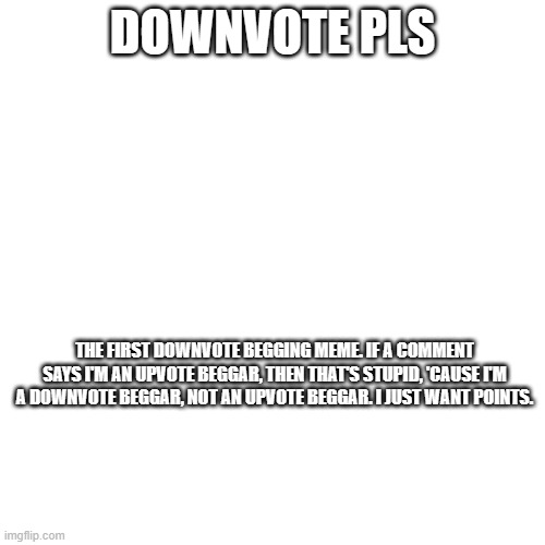 downvote plz | DOWNVOTE PLS; THE FIRST DOWNVOTE BEGGING MEME. IF A COMMENT SAYS I'M AN UPVOTE BEGGAR, THEN THAT'S STUPID, 'CAUSE I'M A DOWNVOTE BEGGAR, NOT AN UPVOTE BEGGAR. I JUST WANT POINTS. | image tagged in why are you reading this,downvote,begging,pls downvote,pls stop reading the tags | made w/ Imgflip meme maker