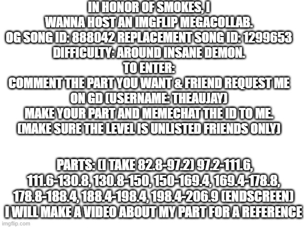 very cool | IN HONOR OF SMOKES, I WANNA HOST AN IMGFLIP MEGACOLLAB.
OG SONG ID: 888042 REPLACEMENT SONG ID: 1299653
DIFFICULTY: AROUND INSANE DEMON.
TO ENTER:
COMMENT THE PART YOU WANT & FRIEND REQUEST ME ON GD (USERNAME: THEAUJAY)
MAKE YOUR PART AND MEMECHAT THE ID TO ME.
(MAKE SURE THE LEVEL IS UNLISTED FRIENDS ONLY); PARTS: (I TAKE 82.8-97.2) 97.2-111.6, 111.6-130.8, 130.8-150, 150-169.4, 169.4-178.8, 178.8-188.4, 188.4-198.4, 198.4-206.9 (ENDSCREEN)
I WILL MAKE A VIDEO ABOUT MY PART FOR A REFERENCE | made w/ Imgflip meme maker