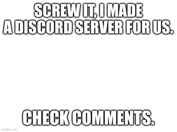 SCREW IT, I MADE A DISCORD SERVER FOR US. CHECK COMMENTS. | made w/ Imgflip meme maker