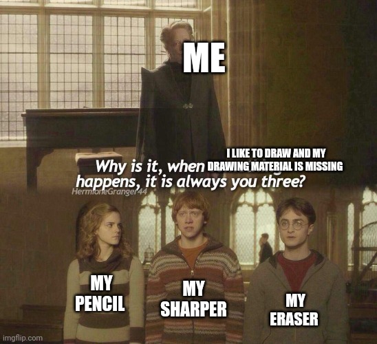 Why is it, when something happens, it is always you three? | ME; I LIKE TO DRAW AND MY DRAWING MATERIAL IS MISSING; MY SHARPER; MY PENCIL; MY ERASER | image tagged in why is it when something happens it is always you three | made w/ Imgflip meme maker