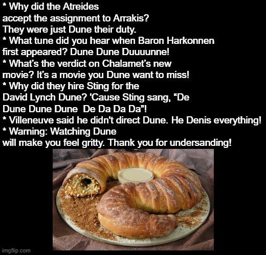 Dune Puns | * Why did the Atreides accept the assignment to Arrakis? They were just Dune their duty.
* What tune did you hear when Baron Harkonnen first appeared? Dune Dune Duuuunne! 
* What’s the verdict on Chalamet’s new movie? It’s a movie you Dune want to miss!
* Why did they hire Sting for the David Lynch Dune? 'Cause Sting sang, “De Dune Dune Dune  De Da Da Da”!
* Villeneuve said he didn't direct Dune. He Denis everything!
* Warning: Watching Dune will make you feel gritty. Thank you for undersanding! | image tagged in blank black,puns,dune | made w/ Imgflip meme maker