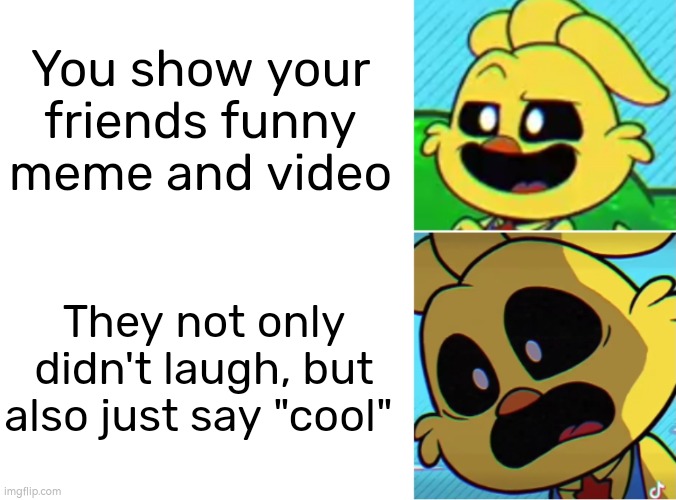 Oof. | You show your friends funny meme and video; They not only didn't laugh, but also just say "cool" | image tagged in memes,friends,funny meme,funny video | made w/ Imgflip meme maker