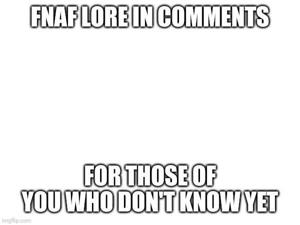 real. Lmk if I get something wrong | FNAF LORE IN COMMENTS; FOR THOSE OF YOU WHO DON'T KNOW YET | made w/ Imgflip meme maker