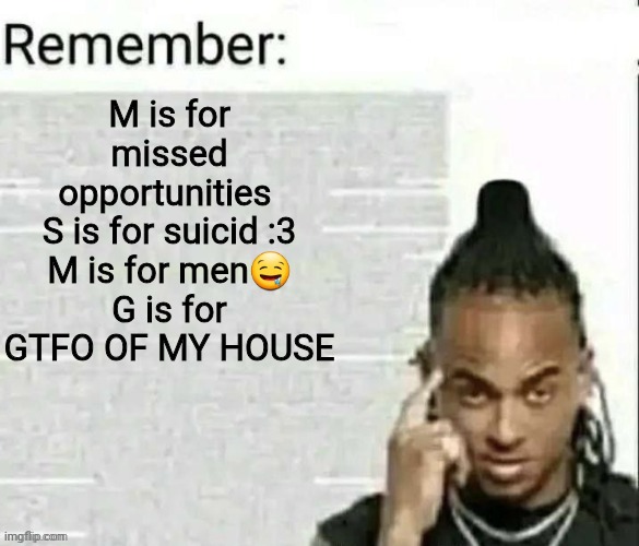 shitpost | M is for missed opportunities 
S is for suicid :3
M is for men🤤
G is for GTFO OF MY HOUSE | image tagged in remember | made w/ Imgflip meme maker