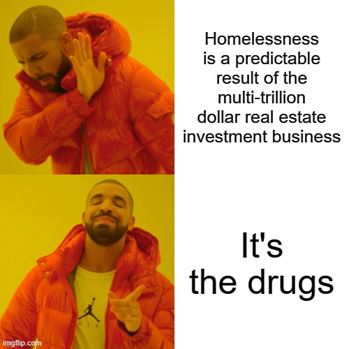 Homelessness? It's the Drugs! | Homelessness is a predictable result of the multi-trillion dollar real estate investment business; It's the drugs | image tagged in homeless,rent,jobs,paycheck,payday,pay | made w/ Imgflip meme maker