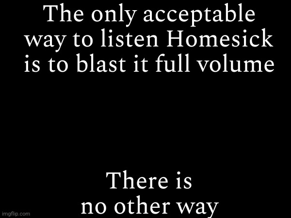 It's just facts | The only acceptable way to listen Homesick is to blast it full volume; There is no other way | made w/ Imgflip meme maker