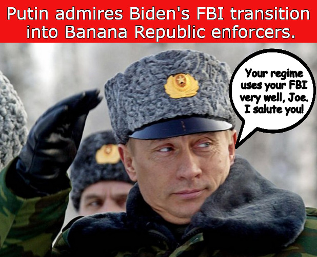Biden's FBI Enforcers | Putin admires Biden's FBI transition
 into Banana Republic enforcers. Your regime uses your FBI very well, Joe.
I salute you! | image tagged in memes,politics,biden putin,fbi | made w/ Imgflip meme maker