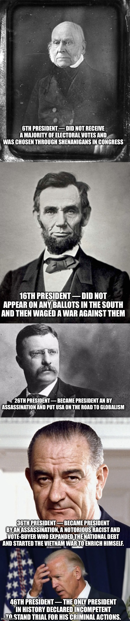 6TH PRESIDENT — DID NOT RECEIVE A MAJORITY OF ELECTORAL VOTES AND WAS CHOSEN THROUGH SHENANIGANS IN CONGRESS; 16TH PRESIDENT — DID NOT APPEAR ON ANY BALLOTS IN THE SOUTH AND THEN WAGED A WAR AGAINST THEM; 26TH PRESIDENT — BECAME PRESIDENT AN BY ASSASSINATION AND PUT USA ON THE ROAD TO GLOBALISM; 36TH PRESIDENT — BECAME PRESIDENT BY AN ASSASSINATION, A NOTORIOUS RACIST AND VOTE-BUYER WHO EXPANDED THE NATIONAL DEBT AND STARTED THE VIETNAM WAR TO ENRICH HIMSELF. 46TH PRESIDENT — THE ONLY PRESIDENT IN HISTORY DECLARED INCOMPETENT TO STAND TRIAL FOR HIS CRIMINAL ACTIONS. | image tagged in john quincy adams,abraham lincoln,theodore roosevelt,joe biden worries | made w/ Imgflip meme maker