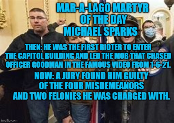 “I’ll go again given the opportunity.” Michael Sparks | MAR-A-LAGO MARTYR 
OF THE DAY
MICHAEL SPARKS; THEN: HE WAS THE FIRST RIOTER TO ENTER THE CAPITOL BUILDING AND LED THE MOB THAT CHASED OFFICER GOODMAN IN THE FAMOUS VIDEO FROM 1-6-21. NOW: A JURY FOUND HIM GUILTY OF THE FOUR MISDEMEANORS AND TWO FELONIES HE WAS CHARGED WITH. | image tagged in politics | made w/ Imgflip meme maker