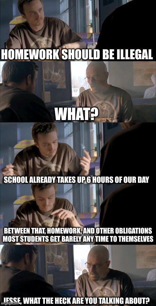 [insert witty title] | HOMEWORK SHOULD BE ILLEGAL; WHAT? SCHOOL ALREADY TAKES UP 6 HOURS OF OUR DAY; BETWEEN THAT, HOMEWORK, AND OTHER OBLIGATIONS MOST STUDENTS GET BARELY ANY TIME TO THEMSELVES; JESSE, WHAT THE HECK ARE YOU TALKING ABOUT? | image tagged in jesse wtf are you talking about | made w/ Imgflip meme maker