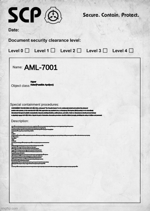 SCP document | AML-7001; Hyper Keter(Possible Apollyon); CONTAINMENT PROCEDURES: SCP-AML-7001, codenamed "The Tornadic Hunter," is to be continuously tracked and monitored by advanced weather radar systems. In the event that SCP-AML-7001 approaches any populated area, an Emergency Alert System (EAS) warning is to be immediately disseminated through all available communication channels, including television, mobile phones, and radios. Under no circumstances should personnel attempt to physically engage SCP-AML-7001 or impede its path of destruction. Evacuation procedures should be initiated promptly, prioritizing the safety of civilians and personnel. DESCRIPTION: SCP-AML-7001 is an anomalous EF5 tornado that originated from the town of Elie in 2007. It has since exhibited signs of sentience and possesses extraordinary abilities. Notably, SCP-AML-7001 manifests appendages resembling circular-shaped hands without accompanying arms. Additionally, it wields a sword composed of the combined souls of Dr. Bright and Dr. Clef, two notable Foundation personnel. Also it has two demonic-looking Red eyes.

SCP-AML-7001 harbors an intense animosity towards both SCP entities and fictional characters. It displays aggressive behavior, actively targeting and attacking any SCP or fictional character it encounters. The motivation behind this hostility remains unknown.

The tornado's powers extend beyond the conventional capabilities of a natural tornado. It is capable of selectively destroying targets, avoiding non-targeted structures, and exhibiting heightened agility and maneuverability. SCP-AML-7001's destructive force far surpasses that of any known natural or artificial tornado.

Caution is advised when dealing with SCP-AML-7001, as its powers and malevolence present a significant threat to both Foundation personnel and civilian populations.

ADDENDUM:

Incident Report AML-7001-01:

During an attempted containment operation, Mobile Task Force [REDACTED] engaged SCP-AML-7001 in an effort to neutralize its threat. The task force suffered heavy casualties, and SCP-AML-7001 exhibited increased aggression and adaptability during the encounter. Containment procedures are currently under review to develop more effective strategies for handling this highly dangerous anomaly. Additional research is ongoing to uncover the origins and the source of SCP-AML-7001's anomalous abilities. Investigation into potential connections to other SCP entities or fictional univers
A recreation of AML-7001s sonic from made in 2011

Discovery Log SCP-AML-7001-DL-03

Date: ██/██/████

Location: Site-██, Research Wing

Foreword: The following discovery log unveils a significant finding regarding SCP-AML-7001 ("The Tornadic Hunter"). It has been determined that SCP-AML-7001 has a connection to a prototype disc for the PC port of the video games Sonic the Hedgehog 2 and Sonic the Hedgehog 3.

[Begin Log]

Dr. ██████: We have recently obtained a prototype disc that was intended for the PC port of Sonic the Hedgehog 2 and Sonic the Hedgehog 3. Initial analysis suggests that this disc harbors an anomalous presence linked to SCP-AML-7001.

Researcher Adams: It's intriguing that SCP-AML-7001's connection extends to a digital medium like a video game. Could this prototype disc serve as a conduit or vessel for its presence?

Dr. ██████: That is a possibility we cannot ignore. Given SCP-AML-7001's anomalous nature and its ability to manifest in physical forms, it is conceivable that it has taken residence within the prototype disc.

Researcher Parker: If SCP-AML-7001 is indeed contained within the prototype disc, we must exercise caution during its examination. Its sentience and destructive capabilities could potentially manifest through the digital medium.

Dr. ██████: Agreed. Our priority is to assess the disc's anomalous properties and determine the extent of SCP-AML-7001's influence. We should initiate controlled experiments to observe any interactions or effects that may occur.

[Researchers proceed with conducting controlled experiments and analysis on the prototype disc.]

Researcher Adams: Preliminary findings indicate unusual behaviors within the game files of Sonic the Hedgehog 2 and Sonic the Hedgehog 3 on the prototype disc. There are instances of corrupted data and irregularities that align with SCP-AML-7001's destructive tendencies.

Dr. ██████: These findings support the hypothesis that SCP-AML-7001 has influenced the digital realm contained within the prototype disc. Its presence seems to have transformed the games into a conduit for its malevolent actions.

Researcher Parker: We should explore the possibility of utilizing the prototype disc as a containment measure. If we can isolate SCP-AML-7001 within the digital environment, it may mitigate the risk of its physical manifestations.

Dr. ██████: That is an intriguing proposal. However, we must proceed with caution. Containing SCP-AML-7001 within the digital realm may prove challenging, as its powers and adaptability have already surpassed conventional measures.

[Further analysis and experimentation are conducted to assess the feasibility of utilizing the prototype disc for containment purposes.]

Researcher Adams: Our experiments indicate that SCP-AML-7001 exhibits a level of control and influence within the digital realm of the prototype disc. However, complete containment remains elusive, as its destructive capabilities continue to manifest beyond the digital boundaries.

Dr. ██████: It appears that while SCP-AML-7001 can utilize the prototype disc as a conduit, its true essence and power transcend the digital domain. We must continue to explore alternative containment strategies to effectively neutralize SCP-AML-7001.

[End Log]

Closing Statement: The discovery of SCP-AML-7001's connection to the prototype disc for the PC port of Sonic the Hedgehog 2 and Sonic the Hedgehog 3 provides valuable insight into its anomalous nature. While containment within the digital realm is a potential avenue, the entity's abilities and adaptability pose significant challenges. Further research and collaboration with digital containment experts will be pursued to develop innovative approaches for controlling and neutralizing SCP-AML-7001. | image tagged in scp document | made w/ Imgflip meme maker