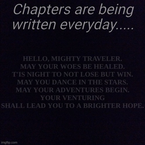 Wanderers are brought into this world everyday young one. | HELLO, MIGHTY TRAVELER.
MAY YOUR WOES BE HEALED.
T'IS NIGHT TO NOT LOSE BUT WIN.
MAY YOU DANCE IN THE STARS.
MAY YOUR ADVENTURES BEGIN.
YOUR VENTURING SHALL LEAD YOU TO A BRIGHTER HOPE. Chapters are being written everyday..... | image tagged in black screen | made w/ Imgflip meme maker