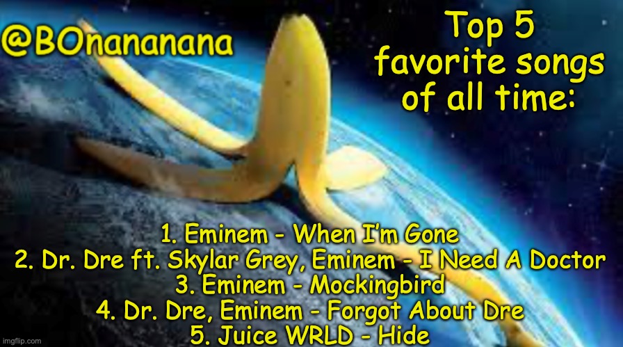 I love rap ok. | Top 5 favorite songs of all time:; 1. Eminem - When I’m Gone

2. Dr. Dre ft. Skylar Grey, Eminem - I Need A Doctor

3. Eminem - Mockingbird

4. Dr. Dre, Eminem - Forgot About Dre

5. Juice WRLD - Hide | image tagged in bonananana announcement | made w/ Imgflip meme maker