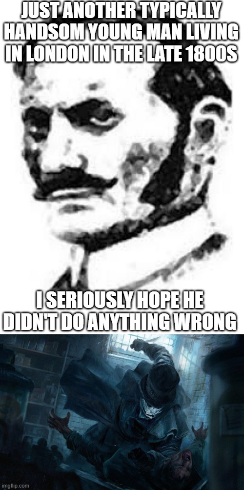 What a Ripper | JUST ANOTHER TYPICALLY HANDSOM YOUNG MAN LIVING IN LONDON IN THE LATE 1800S; I SERIOUSLY HOPE HE DIDN'T DO ANYTHING WRONG | image tagged in jack the ripper killing his victim | made w/ Imgflip meme maker