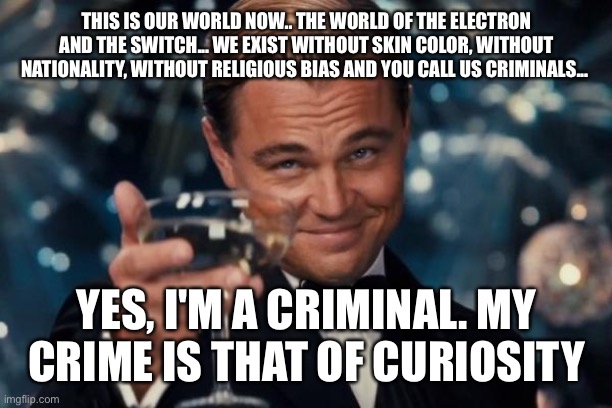 Leonardo Dicaprio Cheers Meme | THIS IS OUR WORLD NOW.. THE WORLD OF THE ELECTRON AND THE SWITCH... WE EXIST WITHOUT SKIN COLOR, WITHOUT NATIONALITY, WITHOUT RELIGIOUS BIAS AND YOU CALL US CRIMINALS... YES, I'M A CRIMINAL. MY CRIME IS THAT OF CURIOSITY | image tagged in memes,leonardo dicaprio cheers | made w/ Imgflip meme maker