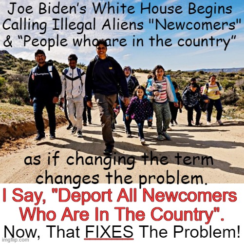 "Newcomers" Are Still "Illegal Invaders" | Joe Biden’s White House Begins 
Calling Illegal Aliens "Newcomers"
& “People who are in the country”; as if changing the term 
changes the problem. I Say, "Deport All Newcomers 
Who Are In The Country". Now, That FIXES The Problem! _________ | image tagged in politics,illegal aliens,word play,open borders,joe biden,play on words | made w/ Imgflip meme maker