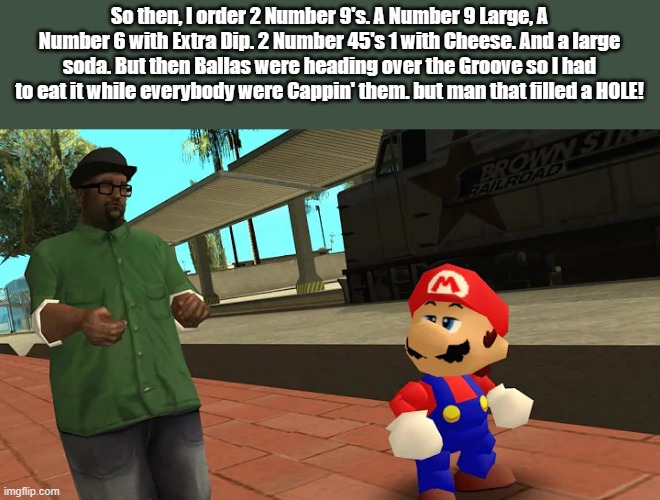 Big Smoke talking to Mario | So then, I order 2 Number 9's. A Number 9 Large, A Number 6 with Extra Dip. 2 Number 45's 1 with Cheese. And a large soda. But then Ballas were heading over the Groove so I had to eat it while everybody were Cappin' them. but man that filled a HOLE! | image tagged in big smoke talking to mario | made w/ Imgflip meme maker