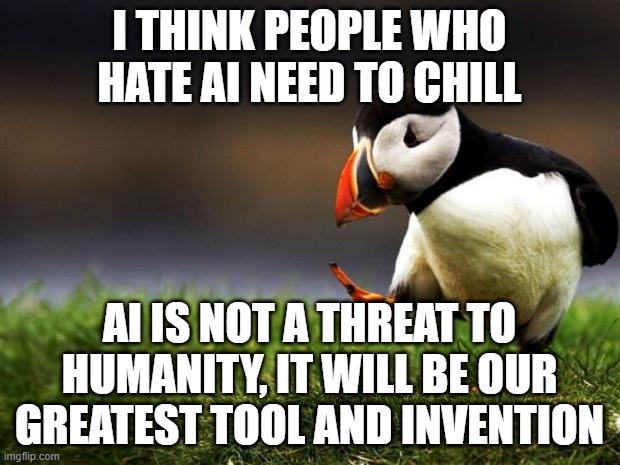 I for one, welcome our robotic overlords | I THINK PEOPLE WHO HATE AI NEED TO CHILL; AI IS NOT A THREAT TO HUMANITY, IT WILL BE OUR GREATEST TOOL AND INVENTION | image tagged in memes,unpopular opinion puffin,artificial intelligence | made w/ Imgflip meme maker