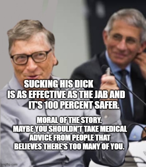 Bill Gates and Dr. Fauci | SUCKING HIS DICK          IS AS EFFECTIVE AS THE JAB AND           IT'S 100 PERCENT SAFER. MORAL OF THE STORY.  MAYBE YOU SHOULDN'T TAKE MEDICAL ADVICE FROM PEOPLE THAT BELIEVES THERE'S TOO MANY OF YOU. | image tagged in bill gates and dr fauci | made w/ Imgflip meme maker