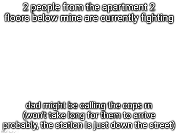 2 people from the apartment 2 floors below mine are currently fighting; dad might be calling the cops rn (won't take long for them to arrive probably, the station is just down the street) | made w/ Imgflip meme maker