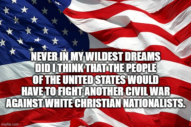 American flag | NEVER IN MY WILDEST DREAMS DID I THINK THAT THE PEOPLE OF THE UNITED STATES WOULD HAVE TO FIGHT ANOTHER CIVIL WAR AGAINST WHITE CHRISTIAN NATIONALISTS. | image tagged in american flag | made w/ Imgflip meme maker