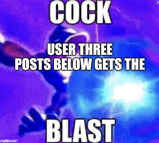 Cock blast | USER THREE POSTS BELOW GETS THE | image tagged in cock blast | made w/ Imgflip meme maker