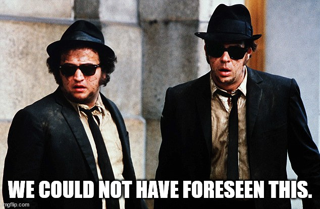 Blues Brothers wtf | WE COULD NOT HAVE FORESEEN THIS. | image tagged in blues brothers wtf | made w/ Imgflip meme maker