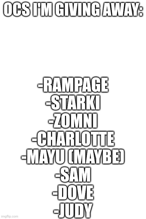 I gave a bunch of my Ocs to my irl friends, so here's a list of the ones that they didn't pick | OCS I'M GIVING AWAY:; -RAMPAGE
-STARKI
-ZOMNI
-CHARLOTTE
-MAYU (MAYBE)
-SAM
-DOVE
-JUDY | made w/ Imgflip meme maker