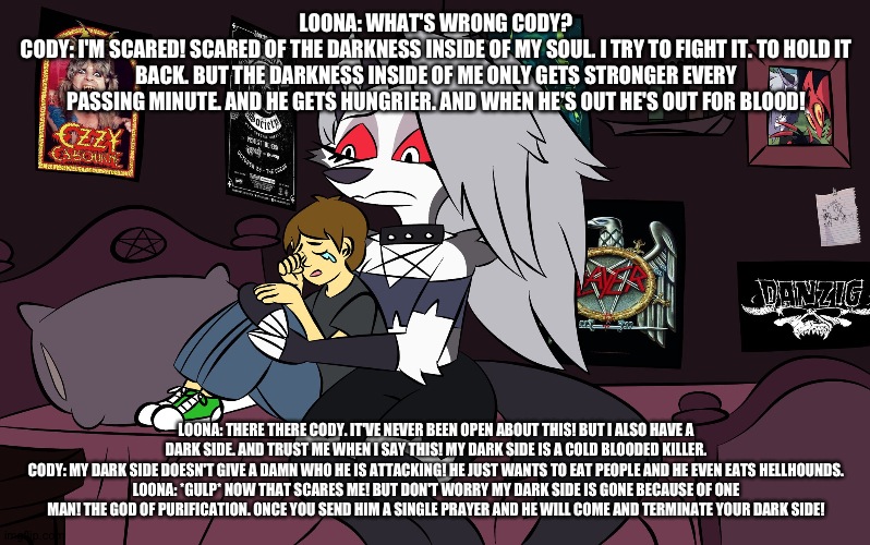 I wish Loona was like this! But don't we all? | LOONA: WHAT'S WRONG CODY?
CODY: I'M SCARED! SCARED OF THE DARKNESS INSIDE OF MY SOUL. I TRY TO FIGHT IT. TO HOLD IT BACK. BUT THE DARKNESS INSIDE OF ME ONLY GETS STRONGER EVERY PASSING MINUTE. AND HE GETS HUNGRIER. AND WHEN HE'S OUT HE'S OUT FOR BLOOD! LOONA: THERE THERE CODY. IT'VE NEVER BEEN OPEN ABOUT THIS! BUT I ALSO HAVE A DARK SIDE. AND TRUST ME WHEN I SAY THIS! MY DARK SIDE IS A COLD BLOODED KILLER.
CODY: MY DARK SIDE DOESN'T GIVE A DAMN WHO HE IS ATTACKING! HE JUST WANTS TO EAT PEOPLE AND HE EVEN EATS HELLHOUNDS.
LOONA: *GULP* NOW THAT SCARES ME! BUT DON'T WORRY MY DARK SIDE IS GONE BECAUSE OF ONE MAN! THE GOD OF PURIFICATION. ONCE YOU SEND HIM A SINGLE PRAYER AND HE WILL COME AND TERMINATE YOUR DARK SIDE! | image tagged in helluva boss | made w/ Imgflip meme maker